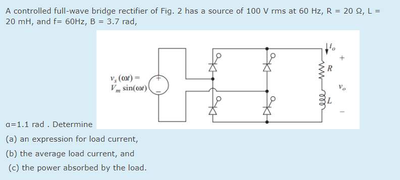 A controlled full-wave bridge rectifier of Fig. 2 has a source of 100 V rms at 60 Hz, R = 20 2, L =
20 mH, and f= 60HZ, B = 3.7 rad,
R
v, (or) =
Vm sin(or)
a=1.1 rad . Determine
(a) an expression for load current,
(b) the average load current, and
(c) the power absorbed by the load.
ww
