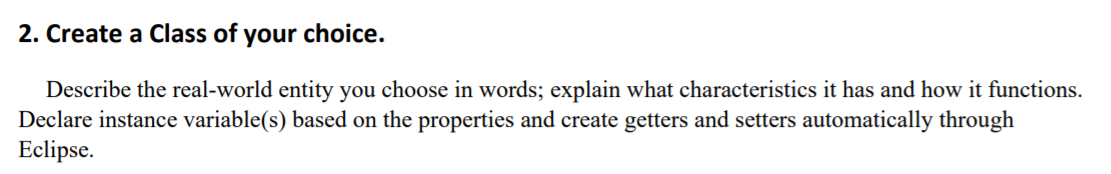 2. Create a Class of your choice.
Describe the real-world entity you choose in words; explain what characteristics it has and how it functions.
Declare instance variable(s) based on the properties and create getters and setters automatically through
Eclipse.
