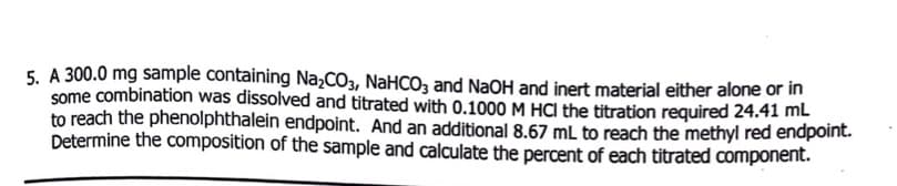 5. A 300.0 mg sample containing Na,CO3, NaHCO, and NaOH and inert material either alone or in
some combination was dissolved and titrated with 0.1000 M HCI the titration required 24.41 ml
to reach the phenolphthalein endpoint. And an additional 8.67 mL to reach the methyl red endpoint.
Determine the composition of the sample and calculate the percent of each titrated component.
