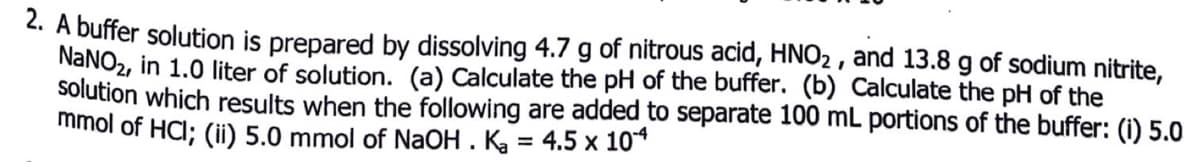 2. A buffer solution is prepared by dissolving 4.7 g of nitrous acid, HNO2 , and 13.8 g of sodium nitrite,
NaNO2, in 1.0 liter of solution. (a) Calculate the pH of the buffer. (b) Calculate the pH of the
solution which results when the following are added to separate 100 mL portions of the buffer: (i) 5.0
mmol of HCl; (ii) 5.0 mmol of NAOH . Ka = 4.5 x 10*
