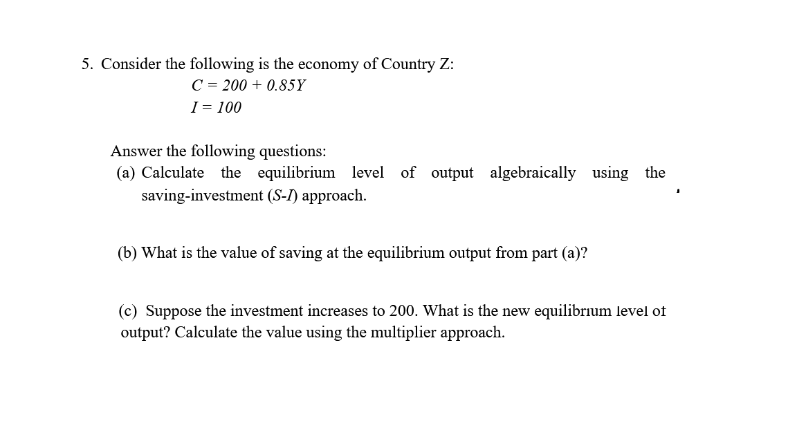 5. Consider the following is the economy of Country Z:
C = 200 + 0.85Y
I = 100
Answer the following questions:
(a) Calculate the equilibrium level of output algebraically using the
saving-investment (S-I) approach.
(b) What is the value of saving at the equilibrium output from part (a)?
(c) Suppose the investment increases to 200. What is the new equilibrium level of
output? Calculate the value using the multiplier approach.
