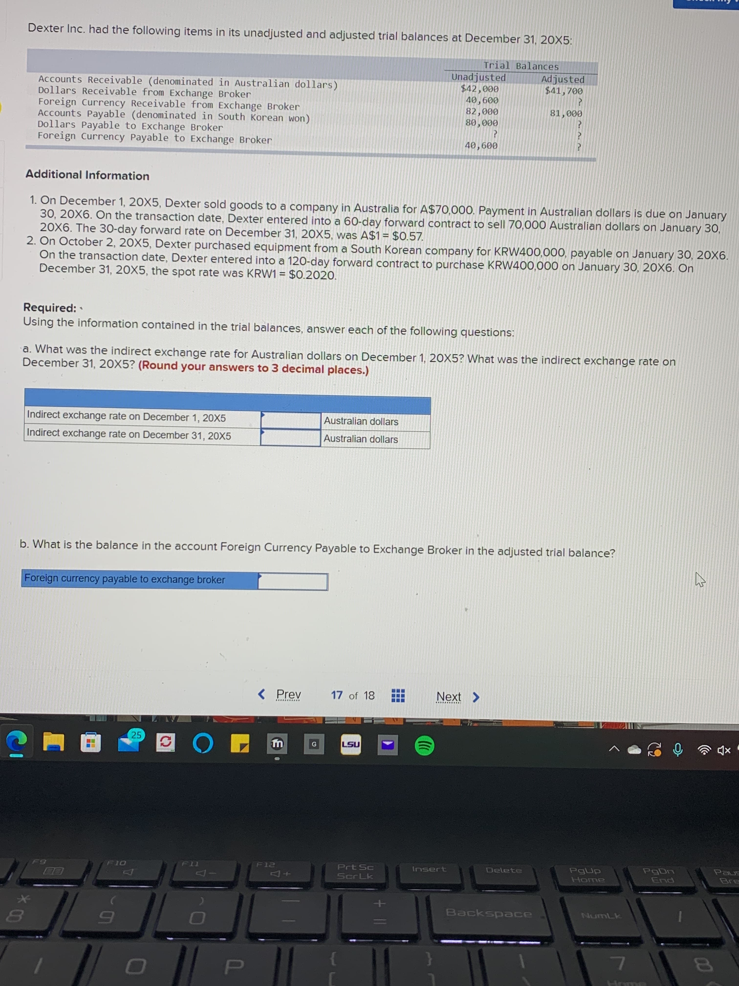 00
*00
Dexter Inc. had the following items in its unadjusted and adjusted trial balances at December 31, 20X5:
Trial Balances
Unadjusted
Adjusted
$41,700
Accounts Receivable (denominated in Australian dollars)
Dollars Receivable from Exchange Broker
Foreign Currency Receivable from Exchange Broker
Accounts Payable (denominated in South Korean won)
Dollars Payable to Exchange Broker
Foreign Currency Payable to Exchange Broker
000
009 ov
000
000 08
000 18
009
Additional Information
1. On December 1, 20X5, Dexter sold goods to a company in Australia for A$70,000. Payment in Australian dollars is due on January
30, 20X6. On the transaction date, Dexter entered into a 60-day forward contract to sell 70,000 Australian dollars on January 30,
20X6. The 30-day forward rate on December 31, 20X5, was A$1= $0.57.
2. On October 2, 20X5, Dexter purchased equipment from a South Korean company for KRW400,000, payable on January 30, 20X6.
On the transaction date, Dexter entered into a 120-day forward contract to purchase KRW400,000 on January 30, 20X6. Ôn
December 31, 20X5, the spot rate was KRW1 = $0.2020.
%3D
Required:
Using the information contained in the trial balances, answer each of the following questions:
a. What was the indirect exchange rate for Australian dollars on December 1, 20X5? What was the indirect exchange rate on
December 31, 20X5? (Round your answers to 3 decimal places.)
Indirect exchange rate on December 1, 20X5
Australian dollars
Indirect exchange rate on December 31, 20X5
Australian dollars
b. What is the balance in the account Foreign Currency Payable to Exchange Broker in the adjusted trial balance?
Foreign currency payable to exchange broker
< Prev
17 of 18
Next >
...........
.w.... .....
25
IST
Paus
Bre
Prt Sc
Insert
Delete
PgDn
ord
IT
Home
pug
Backspace
NumLk
Hr
