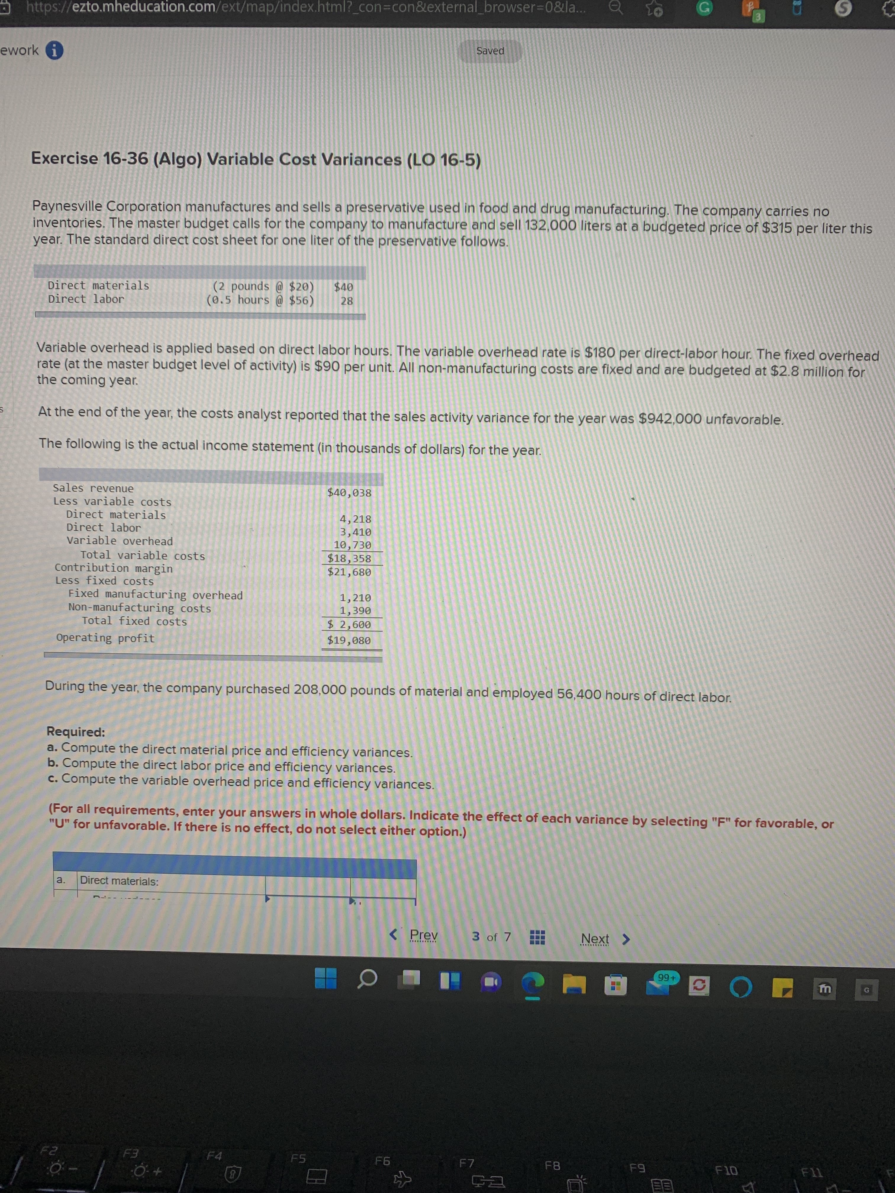 (3)
or
https://ezto.mheducation.com/ext/map/index.html?_con%3Dcon&external browser%-0&la...
Saved
ework
Exercise 16-36 (Algo) Variable Cost Variances (LO 16-5)
Paynesville Corporation manufactures and sells a preservative used in food and drug manufacturing. The company carries no
inventories. The master budget calls for the company to manufacture and sell 132,000 liters at a budgeted price of $315 per liter this
year. The standard direct cost sheet for one liter of the preservative follows.
(2 pounds @ $20)
(0.5 hours @ $56)
Direct materials
Direct labor
28
Variable overhead is applied based on direct labor hours. The variable overhead rate is $180 per direct-labor hour. The fixed overhead
rate (at the master budget level of activity) is $90 per unit. All non-manufacturing costs are fixed and are budgeted at $2.8 million for
the coming year.
At the end of the year, the costs analyst reported that the sales activity variance for the year was $942,000 unfavorable.
The following is the actual income statement (in thousands of dollars) for the year.
Sales revenue
Less variable costs
Direct materials
Direct labor
Variable overhead
$40,038
4,218
3,410
10,730
$18,358
$21,680
Total variable costs
Contribution margin
Less fixed costs
Fixed manufacturing overhead
Non-manufacturing costs
Total fixed costs
1,210
06E
009
$19,080
Operating profit
During the year, the company purchased 208,000 pounds of material and employed 56,400 hours of direct labor.
Required:
a. Compute the direct material price and efficiency variances.
b. Compute the direct labor price and efficiency variances.
c. Compute the variable overhead price and efficiency variances.
(For all requirements, enter your answers in whole dollars. Indicate the effect of each variance by selecting "F" for favorable, or
"U" for unfavorable. If there is no effect, do not select either option.)
a.
Direct materials:
< Prev
3 of 7
Next >
+66
回 こ
F4
F7
F8
目目
