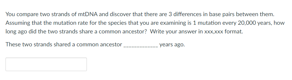 You compare two strands of mtDNA and discover that there are 3 differences in base pairs between them.
Assuming that the mutation rate for the species that you are examining is 1 mutation every 20,000 years, how
long ago did the two strands share a common ancestor? Write your answer in xx,Xxx format.
These two strands shared a common ancestor
years ago.
