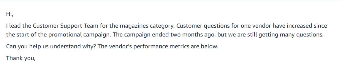 Hi,
I lead the Customer Support Team for the magazines category. Customer questions for one vendor have increased since
the start of the promotional campaign. The campaign ended two months ago, but we are still getting many questions.
Can you help us understand why? The vendor's performance metrics are below.
Thank you,
