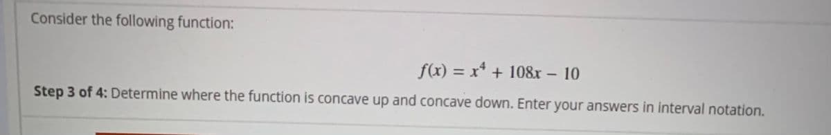 Consider the following function:
f(x) = x* + 108r – 10
Step 3 of 4: Determine where the function is concave up and concave down. Enter your answers in interval notation.
