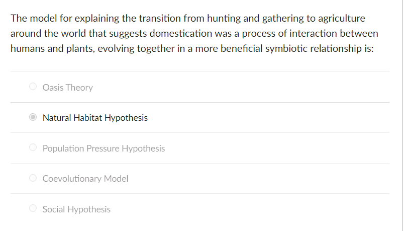 The model for explaining the transition from hunting and gathering to agriculture
around the world that suggests domestication was a process of interaction between
humans and plants, evolving together in a more beneficial symbiotic relationship is:
Oasis Theory
Natural Habitat Hypothesis
O Population Pressure Hypothesis
O Coevolutionary Model
O Social Hypothesis
