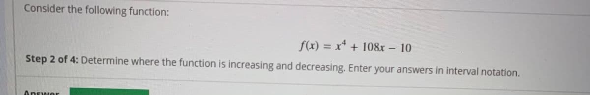 Consider the following function:
f(x) = x* + 108x - 10
%3D
Step 2 of 4: Determine where the function is increasing and decreasing. Enter your answers in interval notation.
Answer
