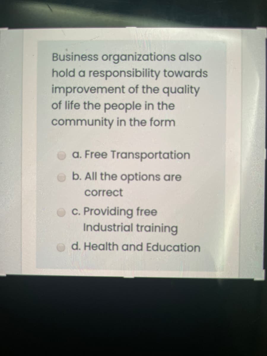 Business organizations also
hold a responsibility towards
improvement of the quality
of life the people in the
community in the form
O a. Free Transportation
b. All the options are
correct
O c. Providing free
Industrial training
d. Health and Education
