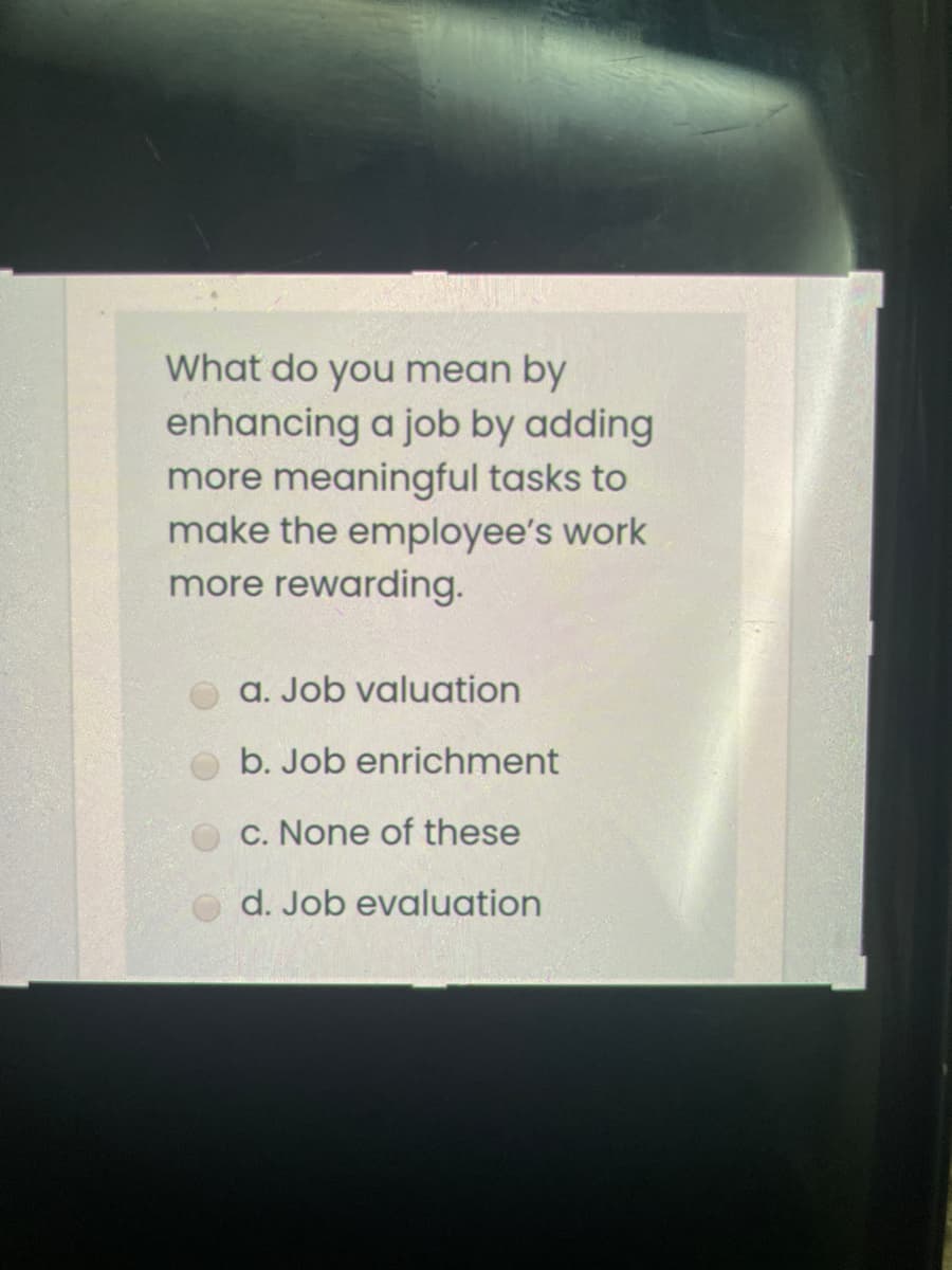What do you mean by
enhancing a job by adding
more meaningful tasks to
make the employee's work
more rewarding.
a. Job valuation
b. Job enrichment
C. None of these
d. Job evaluation
