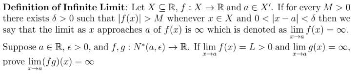 Definition of Infinite Limit: Let XCR, f: X → R and a E X'. If for every M > 0
there exists > 0 such that f(x) > M whenever x € X and 0 < x-al < d then we
say that the limit as x approaches a of f(x) is ∞ which is denoted as lim f(x) = ∞.
x→a
Suppose a € R, € > 0, and f, g: N*(a, e) → R. If lim f(x) = L> 0 and lim g(x) = ∞,
prove lim (fg)(x) = ∞
x→a
x-a