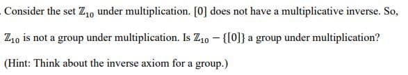 Consider the set Z₁0 under multiplication. [0] does not have a multiplicative inverse. So,
Z10 is not a group under multiplication. Is Z₁0 - {[0]} a group under multiplication?
(Hint: Think about the inverse axiom for a group.)