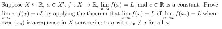 Suppose XC R, a € X', ƒ : X → R, lim f(x) = L, and c € R is a constant. Prove
f
x→a
lim c. f(x) = cL by applying the theorem that lim f(x) = L iff lim f(x) = L when-
x→a
x→a
71-00
ever (Tn) is a sequence in X converging to a with an ‡ a for all n.