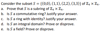 Consider the subset S = {(0,0), (1,1), (2,2), (3,3)} of Z4 × Z4.
a. Prove that S is a subring of 74 x 74-
b. Is S a commutative ring? Justify your answer.
c. Is S a ring with identity? Justify your answer.
d. Is S an integral domain? Prove or disprove.
e. Is S a field? Prove or disprove.