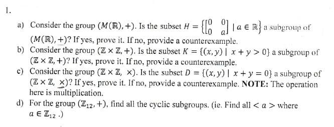 1.
a) Consider the group (M(R), +). Is the subset H = {[0]a € R} a subgroup of
(M(R),+)? If yes, prove it. If no, provide a counterexample.
b) Consider the group (ZxZ, +). Is the subset K = {(x, y) | x+y> 0} a subgroup of
(ZxZ,+)? If yes, prove it. If no, provide a counterexample.
c) Consider the group (ZxZ, x). Is the subset D = {(x, y) | x + y = 0} a subgroup of
(ZZZZ, X)? If yes, prove it. If no, provide a counterexample. NOTE: The operation
here is multiplication.
d) For the group (Z12, +), find all the cyclic subgroups. (ie. Find all <a> where
a Є Z12.)