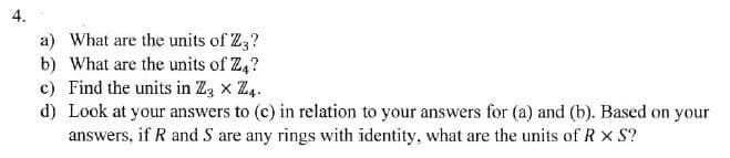 4.
a) What are the units of Z3?
b) What are the units of Z4?
c) Find the units in Z3 × Z4.
d) Look at your answers to (c) in relation to your answers for (a) and (b). Based on your
answers, if R and S are any rings with identity, what are the units of R × S?