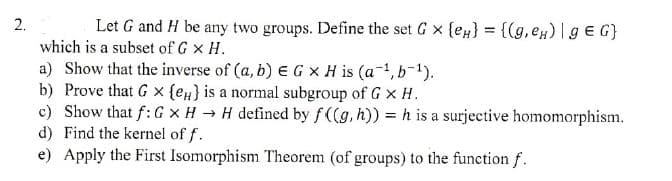 2.
Let G and H be any two groups. Define the set G x {e} = {(g, eμ) | gЄG}
which is a subset of G × H.
a) Show that the inverse of (a, b) E G x H is (a¹, b¹).
b) Prove that G x {e} is a normal subgroup of G × H.
c) Show that f: G x H→ H defined by f((g, h)) = h is a surjective homomorphism.
d) Find the kernel of f.
e) Apply the First Isomorphism Theorem (of groups) to the function f.