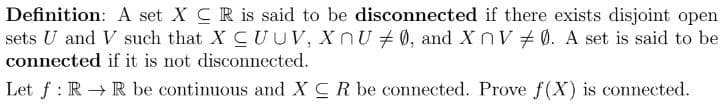 Definition: A set XCR is said to be disconnected if there exists disjoint open
sets U and V such that XCUUV, XnU #0, and XnV0. A set is said to be
connected if it is not disconnected.
Let f: RR be continuous and XCR be connected. Prove f(X) is connected.