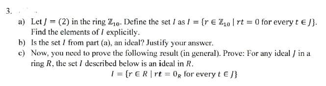3.
a) Let J = (2) in the ring Z10. Define the set I as I = {re 10 | rt = 0 for every t = J}.
Find the elements of I explicitly.
b) Is the set / from part (a), an ideal? Justify your answer.
c) Now, you need to prove the following result (in general). Prove: For any ideal / in a
ring R, the set I described below is an ideal in R.
I={r ER❘rt OR for every tЄ J}
