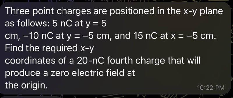 Three point charges are positioned in the x-y plane
as follows: 5 nC at y = 5
cm, -10 nC at y = -5 cm, and 15 nC at x = -5 cm.
Find the required x-y
coordinates of a 20-nC fourth charge that will
produce a zero electric field at
the origin.
10:22 PM
