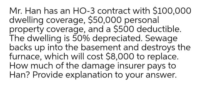 Mr. Han has an HO-3 contract with $100,000
dwelling coverage, $50,000 personal
property coverage, and a $500 deductible.
The dwelling is 50% depreciated. Sewage
backs up into the basement and destroys the
furnace, which will cost $8,000 to replace.
How much of the damage insurer pays to
Han? Provide explanation to your answer.
