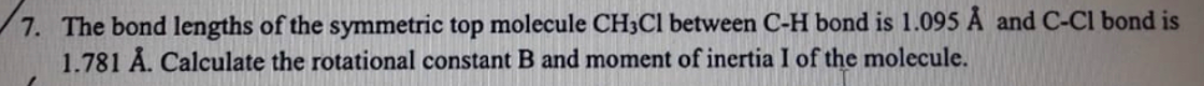 7. The bond lengths of the symmetric top molecule CH3CI between C-H bond is 1.095 Å and C-Cl bond is
1.781 Å. Calculate the rotational constant B and moment of inertia I of the molecule.
