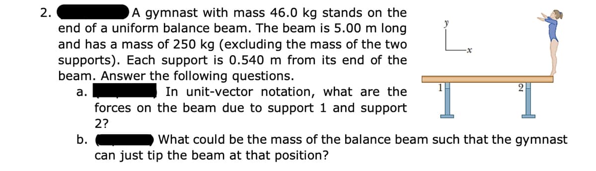 2.
A gymnast with mass 46.0 kg stands on the
L.
end of a uniform balance beam. The beam is 5.00 m long
and has a mass of 250 kg (excluding the mass of the two
supports). Each support is 0.540 m from its end of the
beam. Answer the following questions.
In unit-vector notation, what are the
forces on the beam due to support 1 and support
а.
2?
b.
What could be the mass of the balance beam such that the gymnast
can just tip the beam at that position?
