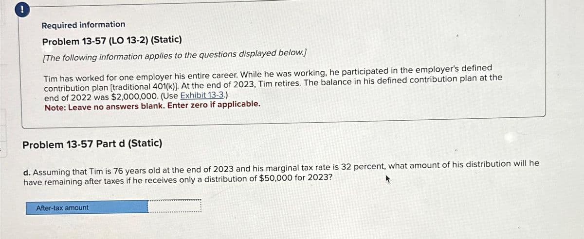 Required information
Problem 13-57 (LO 13-2) (Static)
[The following information applies to the questions displayed below.]
Tim has worked for one employer his entire career. While he was working, he participated in the employer's defined
contribution plan [traditional 401(k)]. At the end of 2023, Tim retires. The balance in his defined contribution plan at the
end of 2022 was $2,000,000. (Use Exhibit 13-3.)
Note: Leave no answers blank. Enter zero if applicable.
Problem 13-57 Part d (Static)
d. Assuming that Tim is 76 years old at the end of 2023 and his marginal tax rate is 32 percent, what amount of his distribution will he
have remaining after taxes if he receives only a distribution of $50,000 for 2023?
After-tax amount