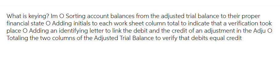 What is keying? Im O Sorting account balances from the adjusted trial balance to their proper
financial state O Adding initials to each work sheet column total to indicate that a verification took
place O Adding an identifying letter to link the debit and the credit of an adjustment in the Adju O
Totaling the two columns of the Adjusted Trial Balance to verify that debits equal credit