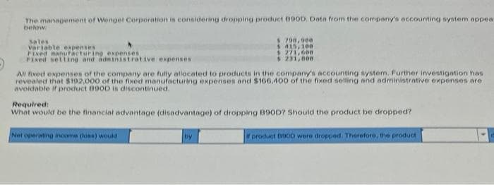 The management of Wenger Corporation is considering dropping product 090D, Data from the company's accounting system appear
below:
Sales
Variable expenses
Fixed manufacturing expenses
Fixed setting and administrative expenses
All fixed expenses of the company are fully allocated to products in the company's accounting system. Further investigation has
revealed that $192,000 of the fixed manufacturing expenses and $166.400 of the fixed selling and administrative expenses are
avoidable if product B90D is discontinued.
$ 798,000
$415,100.
$ 271,600
$ 231,800
Required:
What would be the financial advantage (disadvantage) of dropping B90D? Should the product be dropped?
if product B00D were dropped. Therefore, the product
Net operating income (loss) would
by