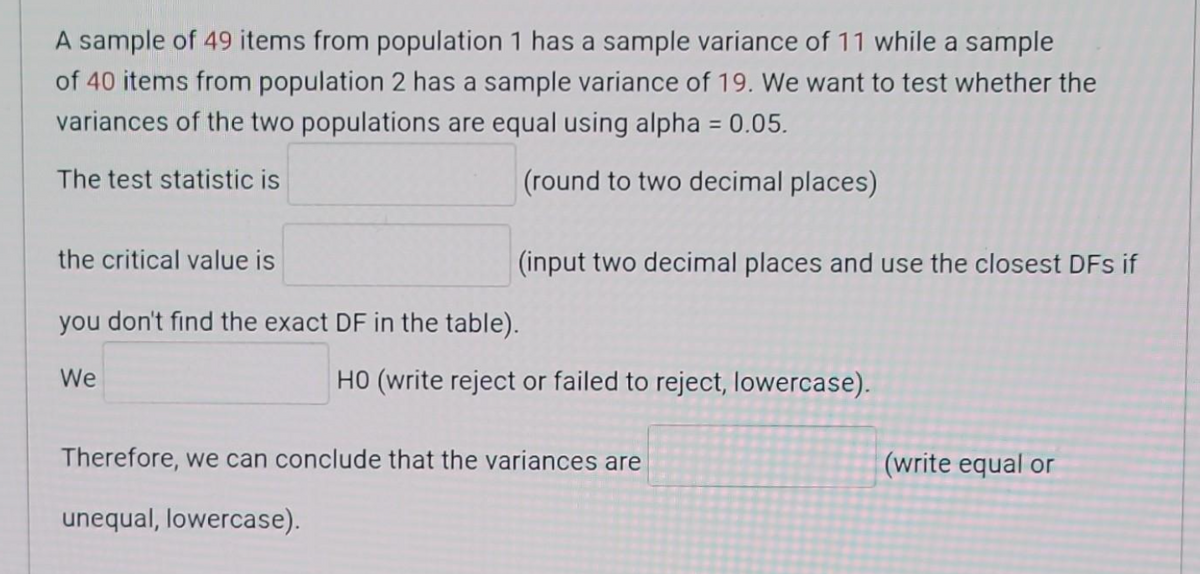 A sample of 49 items from population 1 has a sample variance of 11 while a sample
of 40 items from population 2 has a sample variance of 19. We want to test whether the
variances of the two populations are equal using alpha = 0.05.
The test statistic is
(round to two decimal places)
the critical value is
you don't find the exact DF in the table).
We
(input two decimal places and use the closest DFs if
HO (write reject or failed to reject, lowercase).
Therefore, we can conclude that the variances are
unequal, lowercase).
(write equal or