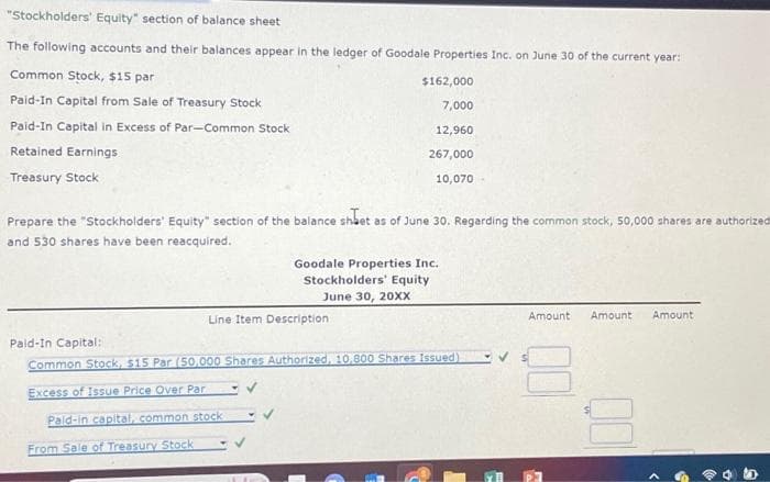 "Stockholders' Equity" section of balance sheet
The following accounts and their balances appear in the ledger of Goodale Properties Inc. on June 30 of the current year:
Common Stock, $15 par
Paid-In Capital from Sale of Treasury Stock
Paid-In Capital in Excess of Par-Common Stock
Retained Earnings
Treasury Stock
Prepare the "Stockholders' Equity" section of the balance sheet as of June 30. Regarding the common stock, 50,000 shares are authorized
and 530 shares have been reacquired.
$162,000
7,000
12,960
267,000
Line Item Description
Paid-in capital, common stock
From Sale of Treasury Stock
10,070-
Goodale Properties Inc.
Stockholders' Equity
June 30, 20XX
Pald-In Capital:
Common Stock, $15 Par (50,000 Shares Authorized, 10,800 Shares Issued)
Excess of Issue Price Over Par
Amount
Amount Amount