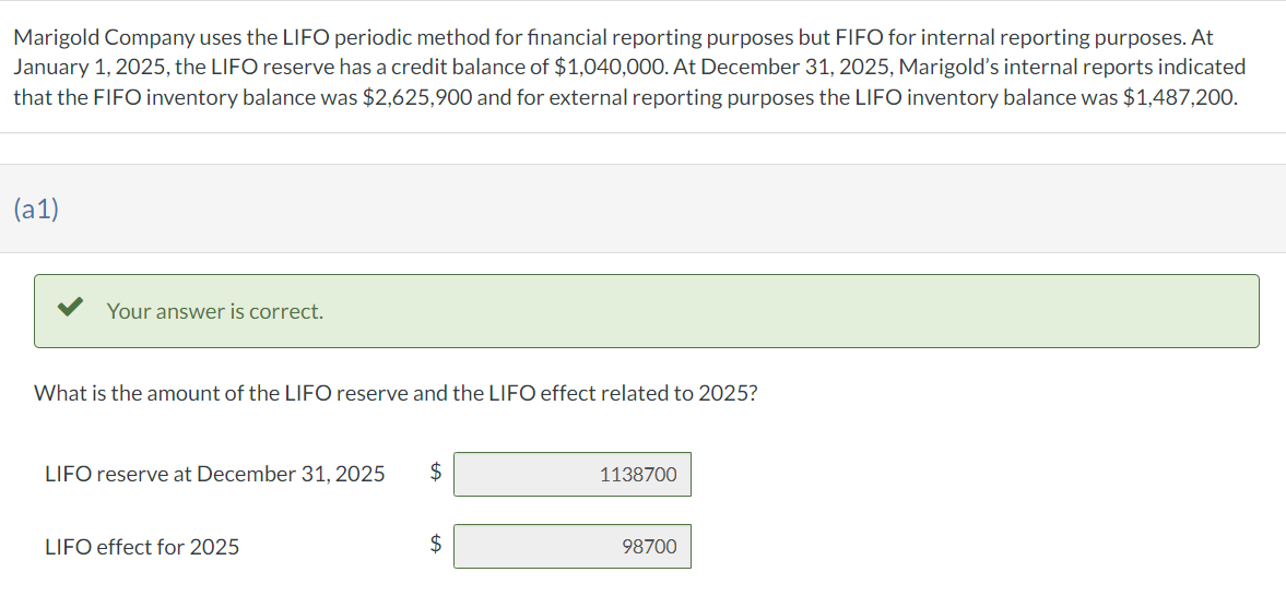 Marigold Company uses the LIFO periodic method for financial reporting purposes but FIFO for internal reporting purposes. At
January 1, 2025, the LIFO reserve has a credit balance of $1,040,000. At December 31, 2025, Marigold's internal reports indicated
that the FIFO inventory balance was $2,625,900 and for external reporting purposes the LIFO inventory balance was $1,487,200.
(a1)
Your answer is correct.
What is the amount of the LIFO reserve and the LIFO effect related to 2025?
LIFO reserve at December 31, 2025 $
LIFO effect for 2025
$
1138700
98700