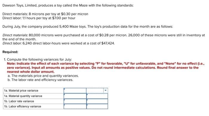 Dawson Toys, Limited, produces a toy called the Maze with the following standards:
Direct materials: 8 microns per toy at $0.30 per micron
Direct labor: 1.1 hours per toy at $7.00 per hour
During July, the company produced 5,400 Maze toys. The toy's production data for the month are as follows:
Direct materials. 80,000 microns were purchased at a cost of $0.28 per micron. 26,000 of these microns were still in inventory at
the end of the month.
Direct labor: 6,240 direct labor-hours were worked at a cost of $47.424.
Required:
1. Compute the following variances for July:
Note: Indicate the effect of each variance by selecting "F" for favorable, "U" for unfavorable, and "None" for no effect (i.e.,
zero variance). Input all amounts as positive values. Do not round intermediate calculations. Round final answer to the
nearest whole dollar amount.
a. The materials price and quantity variances.
b. The labor rate and efficiency variances.
1a. Material price variance
1a. Material quantity variance
1b. Labor rate variance
1b. Labor efficiency variance