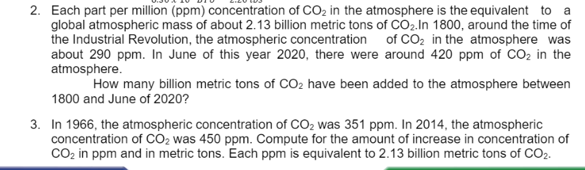 2. Each part per million (ppm) concentration of CO2 in the atmosphere is the equivalent to a
global atmospheric mass of about 2.13 billion metric tons of CO2.In 1800, around the time of
the Industrial Revolution, the atmospheric concentration of CO2 in the atmosphere was
about 290 ppm. In June of this year 2020, there were around 420 ppm of CO2 in the
atmosphere.
How many billion metric tons of CO2 have been added to the atmosphere between
1800 and June of 2020?
3. In 1966, the atmospheric concentration of CO2 was 351 ppm. In 2014, the atmospheric
concentration of CO2 was 450 ppm. Compute for the amount of increase in concentration of
CO2 in ppm and in metric tons. Each ppm is equivalent to 2.13 billion metric tons of CO2.
