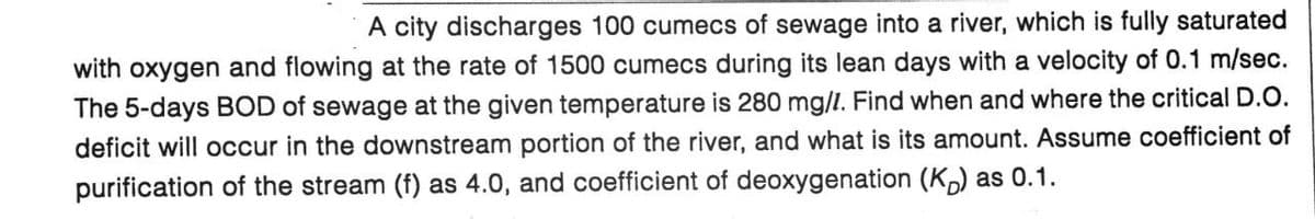 A city discharges 100 cumecs of sewage into a river, which is fully saturated
with oxygen and flowing at the rate of 1500 cumecs during its lean days with a velocity of 0.1 m/sec.
The 5-days BOD of sewage at the given temperature is 280 mg/l. Find when and where the critical D.O.
deficit will occur in the downstream portion of the river, and what is its amount. Assume coefficient of
purification of the stream (f) as 4.0, and coefficient of deoxygenation (KD) as 0.1.