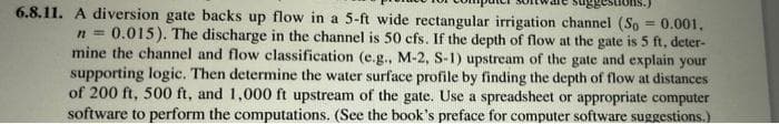 6.8.11. A diversion gate backs up flow in a 5-ft wide rectangular irrigation channel (So = 0.001,
0.015). The discharge in the channel is 50 cfs. If the depth of flow at the gate is 5 ft, deter-
mine the channel and flow classification (e.g., M-2, S-1) upstream of the gate and explain your
supporting logic. Then determine the water surface profile by finding the depth of flow at distances
of 200 ft, 500 ft, and 1,000 ft upstream of the gate. Use a spreadsheet or appropriate computer
software to perform the computations. (See the book's preface for computer software suggestions.)
%3D
n%3D
