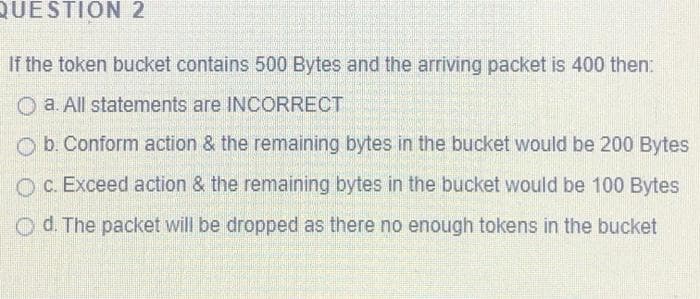 QUESTION 2
If the token bucket contains 500 Bytes and the arriving packet is 400 then:
O a. All statements are INCORRECT
O b. Conform action & the remaining bytes in the bucket would be 200 Bytes
O C. Exceed action & the remaining bytes in the bucket would be 100 Bytes
Od. The packet will be dropped as there no enough tokens in the bucket
