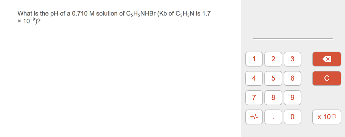 What is the pH of a 0.710 M solution of C5H5NHB (Kb of C5H5N is 1.7
x 10-9)?
1
2
3
5
6.
C
8
9.
+/-
х 100
4-
