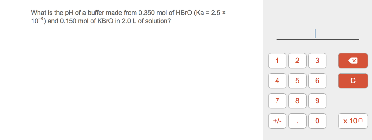What is the pH of a buffer made from 0.350 mol of HBRO (Ka = 2.5 x
10-9) and 0.150 mol of KBRO in 2.0 L of solution?
1
2
3
4
6.
C
8
9.
+/-
х 100
