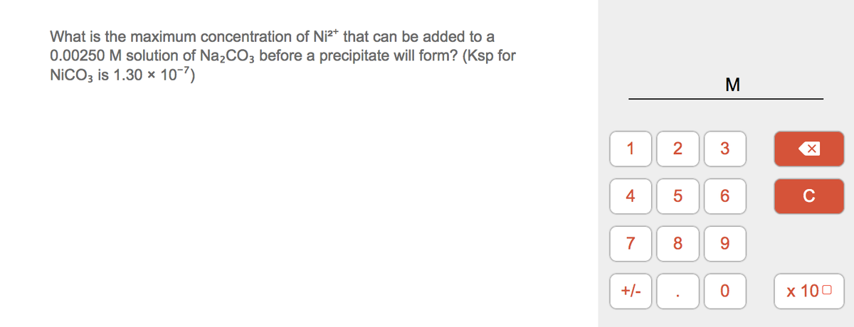 What is the maximum concentration of Ni²* that can be added to a
0.00250 M solution of Na,CO3 before a precipitate will form? (Ksp for
NiCO; is 1.30 x 10-7)
M
1
3
5
6.
C
7
8
9.
+/-
х 100
2.
4.
