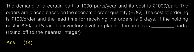 The demand of a certain part is 1000 parts/year and its cost is 1000/part. The
orders are placed based on the economic order quantity (EOQ). The cost of ordering
is 100/order and the lead time for receiving the orders is 5 days. If the holding
cost is 20/part/year, the inventory level for placing the orders is
(round off to the nearest integer)
.parts.
Ans.
(14)
