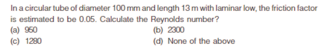Ina circular tube of diameter 100 mm and length 13 m with laminar low, the friction factor
is estimated to be 0.05. Calculate the Reynolds number?
(a) 950
(c) 1280
(b) 2300
(d) None of the above
