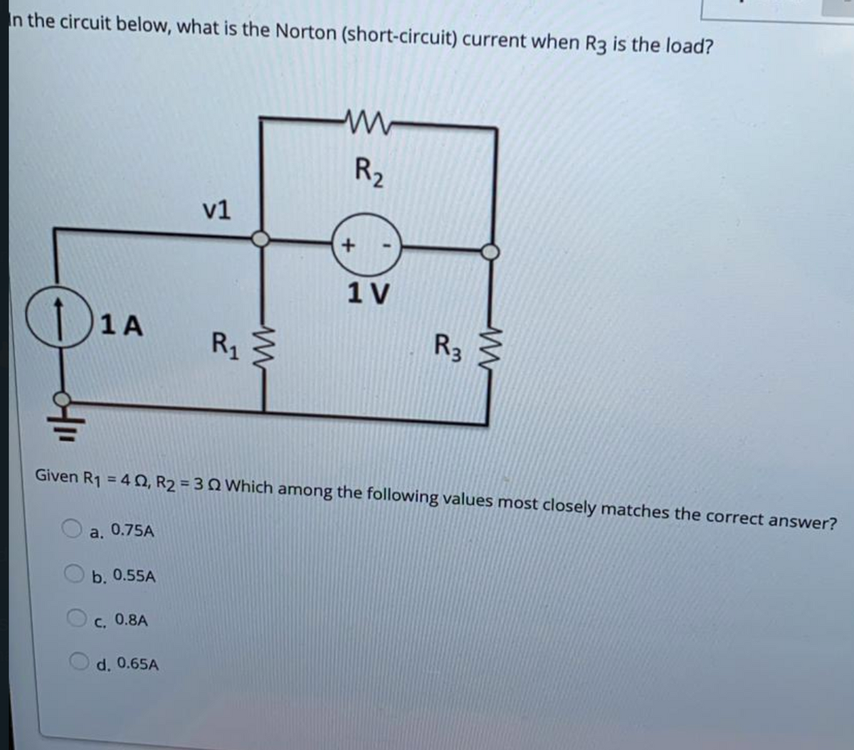 In the circuit below, what is the Norton (short-circuit) current when R3 is the load?
R2
v1
1V
)1A
R1
R3
Given R1 = 4 O, R2 = 3Q Which among the following values most closely matches the correct answer?
%3D
a. 0.75A
b. 0.55A
C, 0.8A
d. 0.65A
