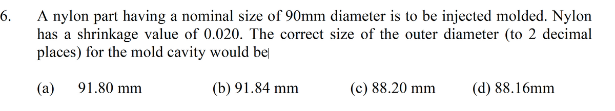 A nylon part having a nominal size of 90mm diameter is to be injected molded. Nylon
has a shrinkage value of 0.020. The correct size of the outer diameter (to 2 decimal
places) for the mold cavity would be
6.
(а)
91.80 mm
(b) 91.84 mm
(c) 88.20 mm
(d) 88.16mm
