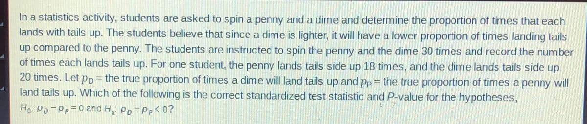 In a statistics activity, students are asked to spin a penny and a dime and determine the proportion of times that each
lands with tails up. The students believe that since a dime is lighter, it will have a lower proportion of times landing tails
up compared to the penny. The students are instructed to spin the penny and the dime 30 times and record the number
of times each lands tails up. For one student, the penny lands tails side up 18 times, and the dime lands tails side up
20 times. Let PD = the true proportion of times a dime will land tails up and pp = the true proportion of times a penny will
land tails up. Which of the following is the correct standardized test statistic and P-value for the hypotheses,
Ho: Po-Pp= 0 and H₂: Po-Pp<0?