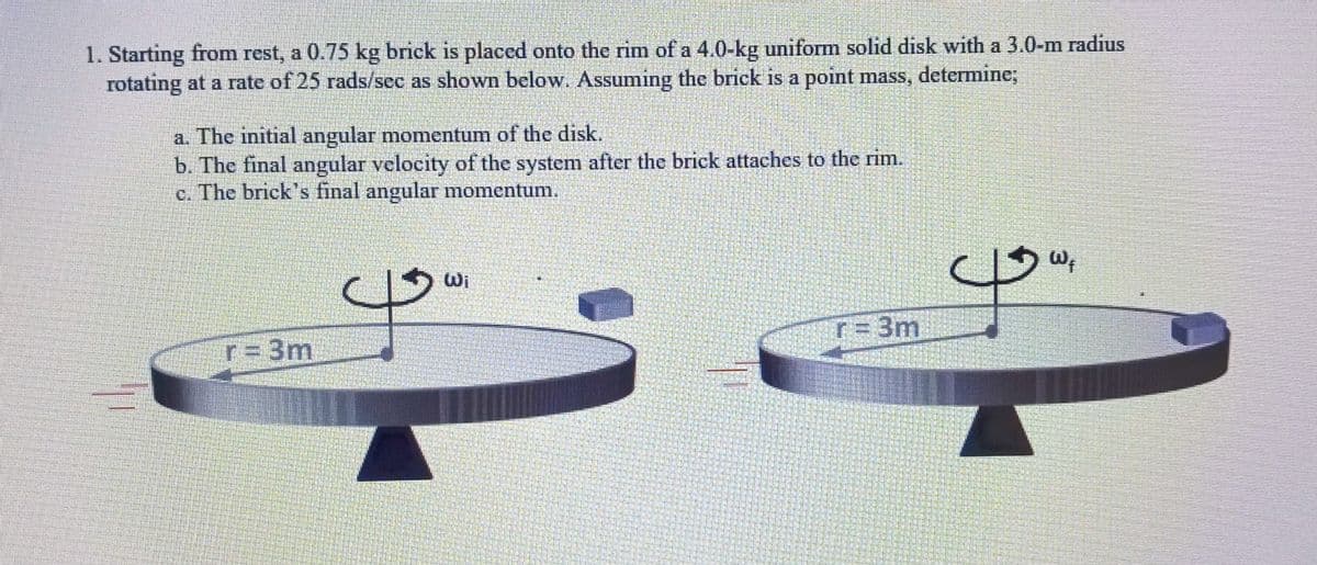 1. Starting from rest, a 0.75 kg brick is placed onto the rim of a 4.0-kg uniform solid disk with a 3.0-m radius
rotating at a rate of 25 rads/sec as shown below. Assuming the brick is a point mass, determine;
a. The initial angular momentum of the disk.
b. The final angular velocity of the system after the brick attaches to the rim.
c. The brick's final angular momentum.
r = 3m
I
¯
Wi
r = 3m
13W,