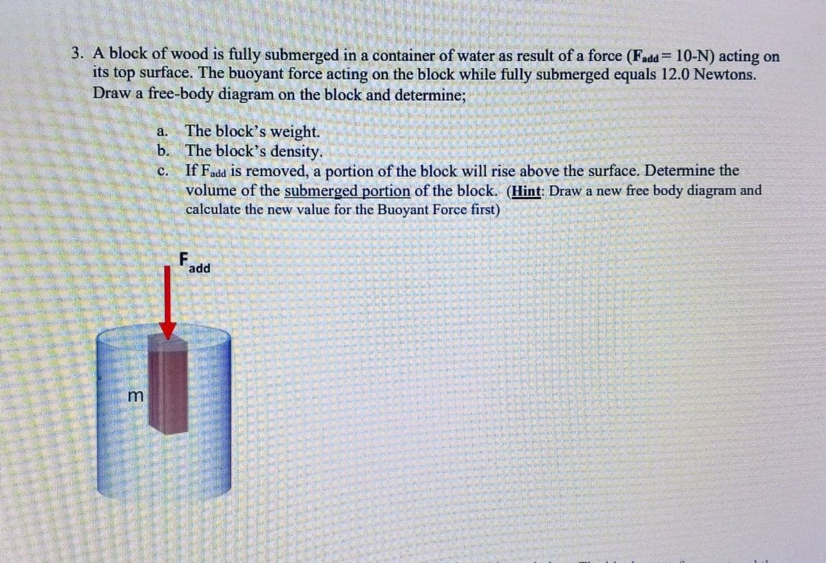 3. A block of wood is fully submerged in a container of water as result of a force (Fadd 10-N) acting on
its top surface. The buoyant force acting on the block while fully submerged equals 12.0 Newtons.
Draw a free-body diagram on the block and determine;
E
The block's weight.
b. The block's density.
If Fadd is removed, a portion of the block will rise above the surface. Determine the
volume of the submerged portion of the block. (Hint: Draw a new free body diagram and
calculate the new value for the Buoyant Force first)
F