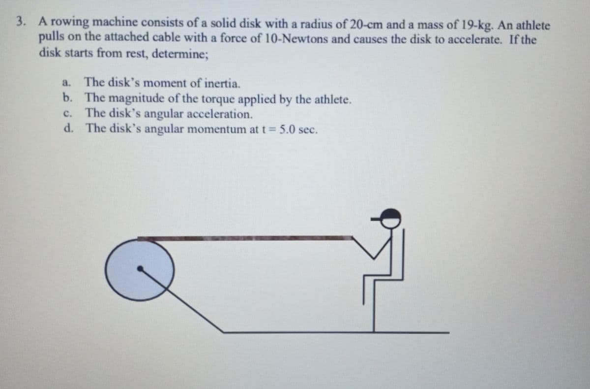 3. A rowing machine consists of a solid disk with a radius of 20-cm and a mass of 19-kg. An athlete
pulls on the attached cable with a force of 10-Newtons and causes the disk to accelerate. If the
disk starts from rest, determine;
a. The disk's moment of inertia.
b. The magnitude of the torque applied by the athlete.
C. The disk's angular acceleration.
d. The disk's angular momentum at t = 5.0 sec.