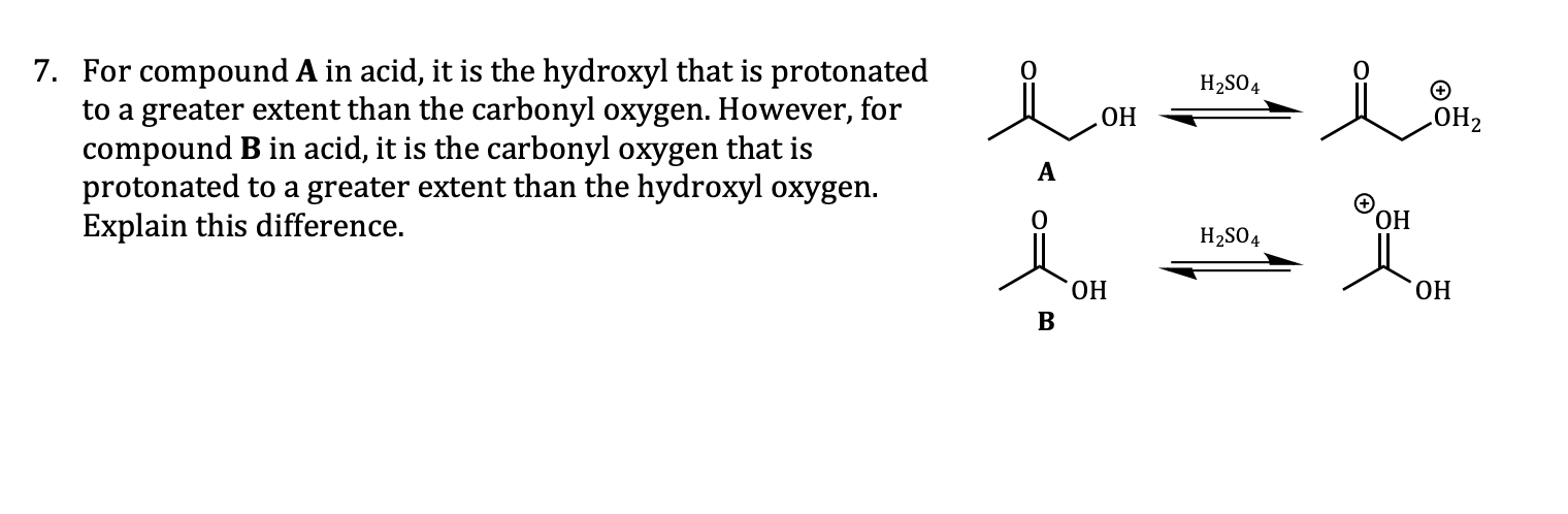 7. For compound A in acid, it is the hydroxyl that is protonated
to a greater extent than the carbonyl oxygen. However, for
compound B in acid, it is the carbonyl oxygen that is
protonated to a greater extent than the hydroxyl oxygen.
Explain this difference.
H2SO4
ОН
ОН2
ОН
H2SO4
ОН
ОН
